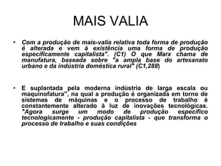 MAIS VALIA
• Com a produção de mais-valia relativa toda forma de produção
  é alterada e vem à existência uma forma de produção
  especificamente capitalista". (C1) O que Marx chama de
  manufatura, baseada sobre "a ampla base do artesanato
  urbano e da indústria doméstica rural" (C1,288)


• E suplantada pela moderna indústria de larga escala ou
  maquinofatura", na qual a produção é organizada em torno de
  sistemas de máquinas e o processo de trabalho é
  constantemente alterado à luz de inovações tecnológicas.
  "Agora    surge    um    modo    de   produção    específico
  tecnologicamente - produção capitalista - que transforma o
  processo de trabalho e suas condições
 