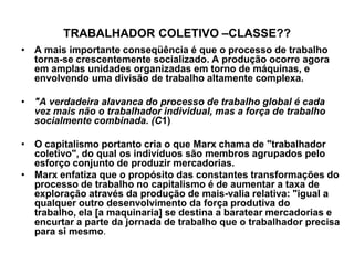 TRABALHADOR COLETIVO –CLASSE??
• A mais importante conseqüência é que o processo de trabalho
  torna-se crescentemente socializado. A produção ocorre agora
  em amplas unidades organizadas em torno de máquinas, e
  envolvendo uma divisão de trabalho altamente complexa.

• "A verdadeira alavanca do processo de trabalho global é cada
  vez mais não o trabalhador individual, mas a força de trabalho
  socialmente combinada. (C1)

• O capitalismo portanto cria o que Marx chama de "trabalhador
  coletivo", do qual os indivíduos são membros agrupados pelo
  esforço conjunto de produzir mercadorias.
• Marx enfatiza que o propósito das constantes transformações do
  processo de trabalho no capitalismo é de aumentar a taxa de
  exploração através da produção de mais-valia relativa: "igual a
  qualquer outro desenvolvimento da força produtiva do
  trabalho, ela [a maquinaria] se destina a baratear mercadorias e
  encurtar a parte da jornada de trabalho que o trabalhador precisa
  para si mesmo.
 