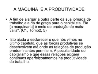 A MAQUINA E A PRODUTIVIDADE

• A fim de alargar a outra parte da sua jornada de
  trabalho ela dá de graça para o capitalista. Ela
  [a maquinaria] é meio de produção de mais-
  valia". (C1, Tomo2, 5)

• Isto ajuda a esclarecer o que nós vimos no
  último capítulo, que as forças produtivas se
  desenvolvem até onde as relações de produção
  predominantes permitem. A peculiaridade do
  capitalismo é que essas relações exigem
  contínuos aperfeiçoamentos na produtividade
  do trabalho.
 