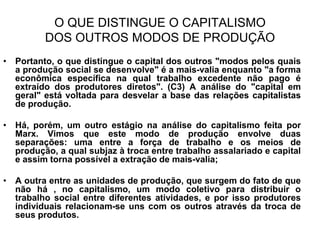 O QUE DISTINGUE O CAPITALISMO
         DOS OUTROS MODOS DE PRODUÇÃO
• Portanto, o que distingue o capital dos outros "modos pelos quais
  a produção social se desenvolve" é a mais-valia enquanto "a forma
  econômica específica na qual trabalho excedente não pago é
  extraído dos produtores diretos". (C3) A análise do "capital em
  geral" está voltada para desvelar a base das relações capitalistas
  de produção.

• Há, porém, um outro estágio na análise do capitalismo feita por
  Marx. Vimos que este modo de produção envolve duas
  separações: uma entre a força de trabalho e os meios de
  produção, a qual subjaz à troca entre trabalho assalariado e capital
  e assim torna possível a extração de mais-valia;

• A outra entre as unidades de produção, que surgem do fato de que
  não há , no capitalismo, um modo coletivo para distribuir o
  trabalho social entre diferentes atividades, e por isso produtores
  individuais relacionam-se uns com os outros através da troca de
  seus produtos.
 