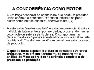 A CONCORRÊNCIA COMO MOTOR
• É um traço essencial do capitalismo que nenhum produtor
  único controla a economia. "O capital existe e só pode
  existir como muitos capitais", escreve Marx. (G)

• A esfera dos "muitos capitais" é a da concorrência. Capitais
  individuais lutam entre si por mercados, procurando ganhar
  o controle de setores particulares. O comportamento
  desses capitais só pode ser entendido à luz da análise feita
  por Marx do "capital em geral" e especialmente do processo
  de produção.

• O que os torna capitais é a auto-expansão de valor na
  produção. Mas em um sentido muito importante a
  análise de Marx sobre a concorrência completa a do
  processo de produção
 
