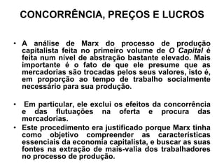 CONCORRÊNCIA, PREÇOS E LUCROS

• A análise de Marx do processo de produção
  capitalista feita no primeiro volume de O Capital é
  feita num nível de abstração bastante elevado. Mais
  importante é o fato de que ele presume que as
  mercadorias são trocadas pelos seus valores, isto é,
  em proporção ao tempo de trabalho socialmente
  necessário para sua produção.

•  Em particular, ele exclui os efeitos da concorrência
  e das flutuações na oferta e procura das
  mercadorias.
• Este procedimento era justificado porque Marx tinha
  como objetivo compreender as características
  essenciais da economia capitalista, e buscar as suas
  fontes na extração de mais-valia dos trabalhadores
  no processo de produção.
 