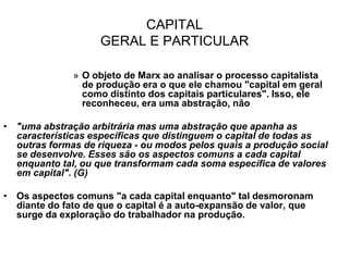 CAPITAL
                    GERAL E PARTICULAR

              » O objeto de Marx ao analisar o processo capitalista
                de produção era o que ele chamou "capital em geral
                como distinto dos capitais particulares". Isso, ele
                reconheceu, era uma abstração, não

• "uma abstração arbitrária mas uma abstração que apanha as
  características específicas que distinguem o capital de todas as
  outras formas de riqueza - ou modos pelos quais a produção social
  se desenvolve. Esses são os aspectos comuns a cada capital
  enquanto tal, ou que transformam cada soma específica de valores
  em capital". (G)

• Os aspectos comuns "a cada capital enquanto" tal desmoronam
  diante do fato de que o capital é a auto-expansão de valor, que
  surge da exploração do trabalhador na produção.
 