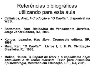 Referências bibliográficas
           utilizando para esta aula
• Callinicos, Alex, Indrodução a “O Capital”, disponível na
  WEB,

• Bottomore, Tom. Dicionário do Pensamento Marxista.
  Jorge Zahar Editora, RJ, 2000.

• Konder, Leandro. Karl Marx, Cromosete editora, SP,
  1997.
• Marx, Karl. “O Capital” . Livros I, II, II, IV. Civilização
  Brasileira, RJ, 1988.

• Molina, Helder. O Capital de Marx e o capitalismo hoje:
  Atualidade e da teoria marxista. Texto para disciplina
  Epistemologia, Mestrado em Educação, UFF, RJ, 2001.
 