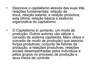 •   Descreve o capitalismo através das suas três
    relações fundamentais: relação de
    troca, relação salarial, e relação produtiva;
    esta última, relação básica e essência
    organizativa do capitalismo.

•   O Capitalismo é, portanto, um modo de
    produção. Outros autores vão utilizar o
    conceito de sistema capitalista, Marx utiliza o
    conceito de modo de produção) que associa
    forças produtivas, conjunto de fatores da
    produção, a relações produtivas, relações
    sociais desempenhadas pelos indivíduos e
    pelos grupos no processo de produção e
    seus meios de controle.
 