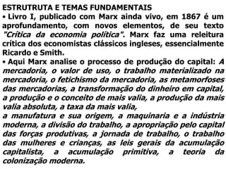 ESTRUTRUTA E TEMAS FUNDAMENTAIS
• Livro I, publicado com Marx ainda vivo, em 1867 é um
aprofundamento, com novos elementos, de seu texto
"Crítica da economia política". Marx faz uma releitura
crítica dos economistas clássicos ingleses, essencialmente
Ricardo e Smith.
• Aqui Marx analise o processo de produção do capital: A
mercadoria, o valor de uso, o trabalho materializado na
mercadoria, o fetichismo da mercadoria, as metamorfoses
das mercadorias, a transformação do dinheiro em capital,
a produção e o conceito de mais valia, a produção da mais
valia absoluta, a taxa da mais valia,
a manufatura e sua origem, a maquinaria e a indústria
moderna, a divisão do trabalho, a apropriação pelo capital
das forças produtivas, a jornada de trabalho, o trabalho
das mulheres e crianças, as leis gerais da acumulação
capitalista, a acumulação primitiva, a teoria da
colonização moderna.
 