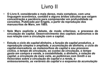 Livro II
• O Livro II, considerado o mais denso, mais complexo, com uma
  linguagem econômica, contábil e alguns áridos cálculos que exigem
  concentração e paciência para compreender em profundidade os
  conceitos. Publicado por Engels, a partir da reprodução dos
  manuscritos de Marx, em 1885.

• Nele Marx explicita e debate, de modo criterioso, o processo de
  circulação do capital. Desenvolvimento dos capitais autônomos e de
  sua relação com a circulação com o capital.

• Estuda o ciclo do capital-dinheiro, a função do capital produtivo, a
  reprodução simples e ampliada, a acumulação de dinheiro, o ciclo do
  capital-mercadoria, as metamorfose do capital e seu processo
  cíclico, o tempo de circulação, os custos da circulação, o tempo
  gasto em compra e venda, a contabilidade, o dinheiro, a rotação do
  capital, a circulação da mais valia, as polêmicas com Smith e os
  fisiocratas sobre a circulação do capital e a renda, o
  entesouramento, as variáveis do capital e o esquema da acumulação
 