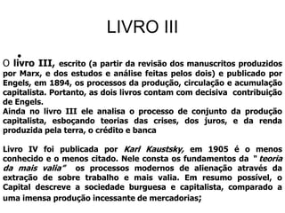 LIVRO III
O
     •
    livro   III, escrito (a partir da revisão dos manuscritos produzidos
por Marx, e dos estudos e análise feitas pelos dois) e publicado por
Engels, em 1894, os processos da produção, circulação e acumulação
capitalista. Portanto, as dois livros contam com decisiva contribuição
de Engels.
Ainda no livro III ele analisa o processo de conjunto da produção
capitalista, esboçando teorias das crises, dos juros, e da renda
produzida pela terra, o crédito e banca

Livro IV foi publicada por Karl Kaustsky, em 1905 é o menos
conhecido e o menos citado. Nele consta os fundamentos da “ teoria
da mais valia” os processos modernos de alienação através da
extração de sobre trabalho e mais valia. Em resumo possível, o
Capital descreve a sociedade burguesa e capitalista, comparado a
uma imensa produção incessante de mercadorias;
 