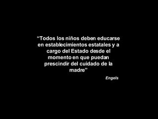 “ Todos los niños deben educarse en establecimientos estatales y a cargo del Estado desde el momento en que puedan prescindir del cuidado de la madre” Engels 