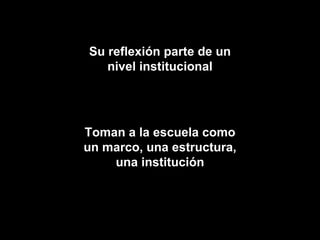 Su reflexión parte de un nivel institucional Toman a la escuela como un marco, una estructura, una institución 
