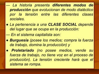 — La historia presenta diferentes modos de
producción que evolucionan de modo dialéctico
por la tensión entre las diferentes clases
sociales.
● La pertenencia a una CLASE SOCIAL depende
del lugar que se ocupa en la producción:
— En el sistema capitalista son:
● Burguesía (posee los medios; compra la fuerza
de trabajo, domina la producción) y
● Proletariado (no posee medios, vende su
fuerza de trabajo, no tiene voz en el proceso de
producción). La tensión creciente hará que el
sistema se rompa.
 
