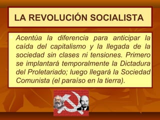  Acentúa la diferencia para anticipar la
caída del capitalismo y la llegada de la
sociedad sin clases ni tensiones. Primero
se implantará temporalmente la Dictadura
del Proletariado; luego llegará la Sociedad
Comunista (el paraíso en la tierra).
LA REVOLUCIÓN SOCIALISTA
 