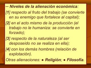 ─ Niveles de la alienación económica:
[1] respecto al fruto del trabajo (se convierte
en su enemigo que fortalece al capital);
[2] en el acto mismo de la producción (el
trabajo no le humaniza: se convierte en
forzado);
[3] respecto de la naturaleza (al ser
desposeído no se realiza en ella);
[4] con los demás hombres (relación de
explotación).
Otras alienaciones: ● Religión; ● Filosofía.
 