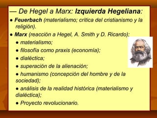 — De Hegel a Marx: Izquierda Hegeliana:
● Feuerbach (materialismo; crítica del cristianismo y la
religión).
● Marx (reacción a Hegel, A. Smith y D. Ricardo);
● materialismo;
● filosofía como praxis (economía);
● dialéctica;
● superación de la alienación;
● humanismo (concepción del hombre y de la
sociedad);
● análisis de la realidad histórica (materialismo y
dialéctica);
● Proyecto revolucionario.
 