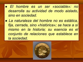 ● El hombre es un ser «sociable»: no
desarrolla su actividad de modo aislado,
sino en sociedad.
● La naturaleza del hombre no es estática,
fija, cerrada, sino «histórica»; se hace a sí
mismo en la historia; su esencia es el
conjunto de relaciones que establece en
la sociedad.
 