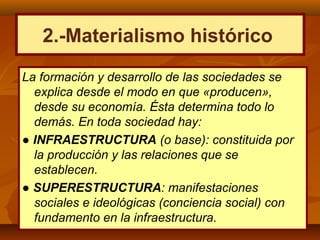 La formación y desarrollo de las sociedades se
explica desde el modo en que «producen»,
desde su economía. Ésta determina todo lo
demás. En toda sociedad hay:
● INFRAESTRUCTURA (o base): constituida por
la producción y las relaciones que se
establecen.
● SUPERESTRUCTURA: manifestaciones
sociales e ideológicas (conciencia social) con
fundamento en la infraestructura.
2.-Materialismo histórico
 
