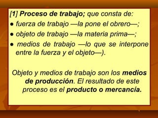 [1] Proceso de trabajo; que consta de:
● fuerza de trabajo —la pone el obrero—;
● objeto de trabajo —la materia prima—;
● medios de trabajo —lo que se interpone
entre la fuerza y el objeto—).
Objeto y medios de trabajo son los medios
de producción. El resultado de este
proceso es el producto o mercancía.
 