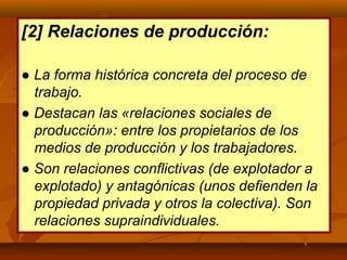 [2] Relaciones de producción:
● La forma histórica concreta del proceso de
trabajo.
● Destacan las «relaciones sociales de
producción»: entre los propietarios de los
medios de producción y los trabajadores.
● Son relaciones conflictivas (de explotador a
explotado) y antagónicas (unos defienden la
propiedad privada y otros la colectiva). Son
relaciones supraindividuales.
 