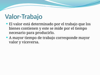 Valor-Trabajo
 El valor está determinado por el trabajo que los
bienes contienen y este se mide por el tiempo
necesario para producirlo.
 A mayor tiempo de trabajo corresponde mayor
valor y viceversa.
 