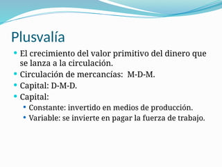 Plusvalía
 El crecimiento del valor primitivo del dinero que
se lanza a la circulación.
 Circulación de mercancías: M-D-M.
 Capital: D-M-D.
 Capital:
 Constante: invertido en medios de producción.
 Variable: se invierte en pagar la fuerza de trabajo.
 