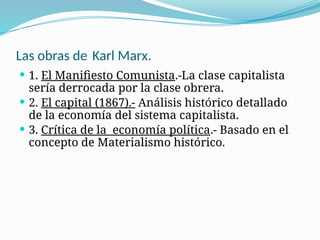 Las obras de Karl Marx.
 1. El Manifiesto Comunista.-La clase capitalista
sería derrocada por la clase obrera.
 2. El capital (1867).- Análisis histórico detallado
de la economía del sistema capitalista.
 3. Crítica de la economía política.- Basado en el
concepto de Materialismo histórico.
 