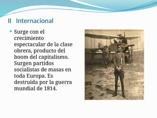 II Internacional
 Surge con el
crecimiento
espectacular de la clase
obrera, producto del
boom del capitalismo.
Surgen partidos
socialistas de masas en
toda Europa. Es
destruida por la guerra
mundial de 1814.
 