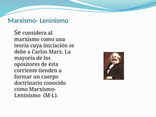 Marxismo- Leninismo
Se considera al
marxismo como una
teoría cuya iniciación se
debe a Carlos Marx. La
mayoría de los
opositores de ésta
corriente tienden a
formar un cuerpo
doctrinario conocido
como Marxismo-
Leninismo (M-L).
 