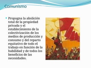 Comunismo
 Propugna la abolición
total de la propiedad
privada y el
establecimiento de la
colectivización de los
medios de producción y
consumo y del reparto
equitativo de todo el
trabajo en función de la
habilidad y de todos los
beneficios de las
necesidades.
 