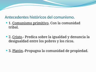 Antecedentes históricos del comunismo.
 1. Comunismo primitivo. Con la comunidad
tribal.
 2. Cristo.- Predica sobre la igualdad y denuncia la
desigualdad entre los pobres y los ricos.
 3. Platón.-Propugna la comunidad de propiedad.
 