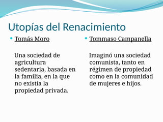 Utopías del Renacimiento
 Tomás Moro
Una sociedad de
agricultura
sedentaria, basada en
la familia, en la que
no existía la
propiedad privada.
 Tommaso Campanella
Imaginó una sociedad
comunista, tanto en
régimen de propiedad
como en la comunidad
de mujeres e hijos.
 