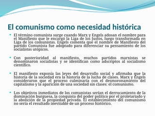 El comunismo como necesidad histórica
 El término comunista surge cuando Marx y Engels adosan el nombre para
el Manifiesto que le encargó la Liga de los Justos, luego transformada en
Liga de los comunistas. Engels comenta que el nombre de Manifiesto del
partido Comunista fue adoptado para diferenciar su pensamiento de los
socialistas utópicos.
 Con posterioridad al manifiesto, muchos partidos marxistas se
denominaron socialistas y se identifican como adscriptos al socialismo
científico.
 El manifiesto exponía las leyes del desarrollo social y afirmaba que la
historia de la sociedad era la historia de la lucha de clases. Marx y Engels
consideraron que el proceso culminaría con el desmoronamiento del
capitalismo y la aparición de una sociedad sin clases: el comunismo.
 Los objetivos inmediatos de los comunistas serían el derrocamiento de la
dominación burguesa, la conquista del poder político por el proletariado y
la abolición de la propiedad privada. El establecimiento del comunismo
no sería el resultado inevitable de un proceso histórico.
 