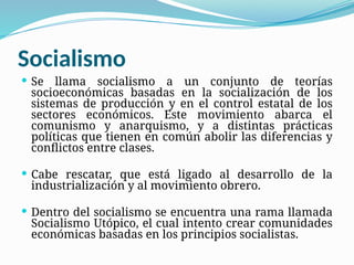 Socialismo
 Se llama socialismo a un conjunto de teorías
socioeconómicas basadas en la socialización de los
sistemas de producción y en el control estatal de los
sectores económicos. Este movimiento abarca el
comunismo y anarquismo, y a distintas prácticas
políticas que tienen en común abolir las diferencias y
conflictos entre clases.
 Cabe rescatar, que está ligado al desarrollo de la
industrialización y al movimiento obrero.
 Dentro del socialismo se encuentra una rama llamada
Socialismo Utópico, el cual intento crear comunidades
económicas basadas en los principios socialistas.
 