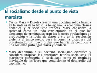 El socialismo desde el punto de vista
marxista
 Carlos Marx y Engels crearon una doctrina sólida basada
en la síntesis de la filosofía helegiana, la economía clásica
británica y el socialismo francés. Marx consideró la
sociedad como un todo estructurado en el que los
elementos determinantes eran los factores y relaciones de
producción y la lucha de clases y vio en la revolución
violenta el único medio para imponer la dictadura del
proletariado, un nuevo orden que habría de conducir a
una sociedad justa, igualitaria y solidaria.
 Marx denomino a su doctrina socialismo científico y
considero utópicas las anteriores teorías socialistas. El
marxismo conceptúa al socialismo como el resultado
inevitable de las leyes que condicionan el desarrollo del
capitalismo.
 