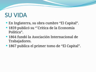 SU VIDA
 En Inglaterra, su obra cumbre “El Capital”.
 1859 publicó su “´Crítica de la Economía
Política”.
 1864 fundó la Asociación Internacional de
Trabajadores.
 1867 publica el primer tomo de “El Capital”.
 