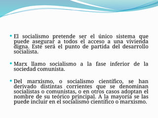  El socialismo pretende ser el único sistema que
puede asegurar a todos el acceso a una vivienda
digna. Este será el punto de partida del desarrollo
socialista.
 Marx llamo socialismo a la fase inferior de la
sociedad comunista.
 Del marxismo, o socialismo científico, se han
derivado distintas corrientes que se denominan
socialistas o comunistas, o en otros casos adoptan el
nombre de su teórico principal. A la mayoría se las
puede incluir en el socialismo científico o marxismo.
 