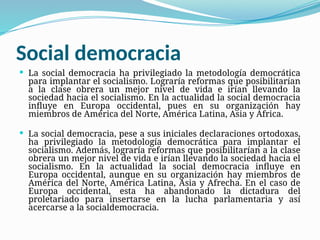 Social democracia
 La social democracia ha privilegiado la metodología democrática
para implantar el socialismo. Lograría reformas que posibilitarían
a la clase obrera un mejor nivel de vida e irían llevando la
sociedad hacia el socialismo. En la actualidad la social democracia
influye en Europa occidental, pues en su organización hay
miembros de América del Norte, América Latina, Asia y África.
 La social democracia, pese a sus iniciales declaraciones ortodoxas,
ha privilegiado la metodología democrática para implantar el
socialismo. Además, lograría reformas que posibilitarían a la clase
obrera un mejor nivel de vida e irían llevando la sociedad hacia el
socialismo. En la actualidad la social democracia influye en
Europa occidental, aunque en su organización hay miembros de
América del Norte, América Latina, Asia y Afrecha. En el caso de
Europa occidental, esta ha abandonado la dictadura del
proletariado para insertarse en la lucha parlamentaria y así
acercarse a la socialdemocracia.
 