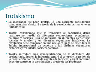 Trotskismo
 Su inspirador fue León Trotski. Es una corriente considerada
como marxista clásica. Su teoría de la revolución permanente es
fundamental.
 Trotski consideraba que la transición al socialismo debía
realizare por medio de diferentes conmociones: económicas,
políticas y sociales. Esta se radicaría en diferentes estructuras
sociales y niveles y en diversas coyunturas históricas. La
revolución debe comenzar en una nación y luego se extenderá al
ámbito internacional de acuerdo a las distintas coyunturas
históricas y realidades socioeconómicas.
 Trosky introduce una democratización de la dictadura del
proletariado. Esta en la industria, tendrá el control y la gestión de
la producción por medio de comités de fábricas, y en el consumo
deberán controlar la distribución y precio de los productos.
 