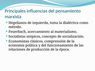Principales influencias del pensamiento
marxista
 Hegelianos de izquierda, toma la dialéctica como
método.
 Feuerbach, acercamiento al materialismo.
 Socialistas utópicos, concepto de socialización.
 Economistas clásicos, comprensión de la
economía política y del funcionamiento de las
relaciones de producción de la época.
 