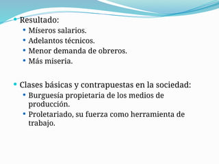  Resultado:
 Míseros salarios.
 Adelantos técnicos.
 Menor demanda de obreros.
 Más miseria.
 Clases básicas y contrapuestas en la sociedad:
 Burguesía propietaria de los medios de
producción.
 Proletariado, su fuerza como herramienta de
trabajo.
 