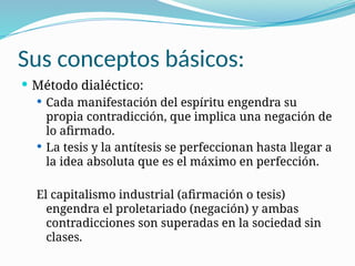Sus conceptos básicos:
 Método dialéctico:
 Cada manifestación del espíritu engendra su
propia contradicción, que implica una negación de
lo afirmado.
 La tesis y la antítesis se perfeccionan hasta llegar a
la idea absoluta que es el máximo en perfección.
El capitalismo industrial (afirmación o tesis)
engendra el proletariado (negación) y ambas
contradicciones son superadas en la sociedad sin
clases.
 