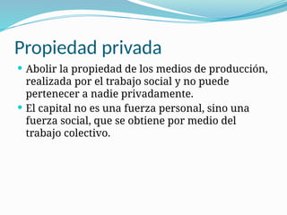 Propiedad privada
 Abolir la propiedad de los medios de producción,
realizada por el trabajo social y no puede
pertenecer a nadie privadamente.
 El capital no es una fuerza personal, sino una
fuerza social, que se obtiene por medio del
trabajo colectivo.
 