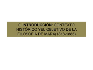 0.  INTRODUCCIÓN : CONTEXTO HISTÓRICO YEL OBJETIVO DE LA FILOSOFÍA DE MARX(1818-1883) 