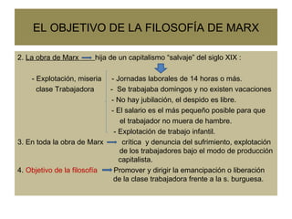 EL OBJETIVO DE LA FILOSOFÍA DE MARX 2.  La obra de Marx  hija de un capitalismo “salvaje” del siglo XIX :  - Explotación, miseria  - Jornadas laborales de 14 horas o más. clase Trabajadora  -  Se trabajaba domingos y no existen vacaciones - No hay jubilación, el despido es libre. - El salario es el más pequeño posible para que  el trabajador no muera de hambre.  - Explotación de trabajo infantil. 3. En toda la obra de Marx  crítica  y denuncia del sufrimiento, explotación    de los trabajadores bajo el modo de producción    capitalista.  4.  Objetivo de la filosofía  Promover y dirigir la emancipación o liberación    de la clase trabajadora frente a la s. burguesa.  