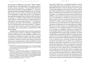 tum de tempo de trabalho que concretizam.159 Neles, enquanto
mercadorias de um valor determinado, estão medidos os valores
de todas as demais mercadorias.160 Essa quantidade modifica-se
pela economia praticada no modo de pagamento.161 Como fica
assim determinada a quantidade de dinheiro de um valor dado que
pode circular, e como seu valor na circulação não aparece senão
em sua quantidade, os simples sinais de valor, se são emitidos na
proporção determinada pelo valor do dinheiro, podem substituí-la
na circulação "e o dinheiro circulante achar-se-á no mais perfeito
estado enquanto consistir inteiramente em papel-moeda de um
valor igual ao ouro que pretende representar".162 Até aqui Ricar-
do determina, pois, dado o valor do dinheiro, a quantidade dos
meios de circulação pelos preços das mercadorias, e o dinheiro,
como sinal de valor, é para ele o sinal de um quantum de ouro
determinado e não, como para Hume, o representante sem valor
das mercadorias.
Quando Ricardo se desvia dos seus pontos de vista, para gravitar
em torno da opinião contrária, se volta para a circulação interna-
cional dos metais preciosos e assim embrulha o problema com a
introdução de considerações estranhas. Para seguir seu próprio
raciocínio íntimo, afastemos em primeiro lugar os pontos inciden-
tes artificiais e situemos as minas de ouro e prata no interior dos
países em que os metais preciosos circulam como dinheiro. A única
proposição que dimana do anterior desenvolvimento de Ricardo
159 David Ricardo: On theprincipies ofPoliticaiEconomy etc., p. 77: "O valor dos metais pre-
ciosos, assim como o de todas as demais mercadorias, depende da quantidade de trabalho
necessária para obtê-los e para os levar ao mercado".
1 6 0 Op. cit., pp. 77, 180-181.
161 Ricardo, p. 421: "a quantidade de dinheiro empregada em um país depende de seu valor:
se só circulasse o ouro, faria 15 vezes menos falta que se se empregasse unicamente a
prata". Veja-se também: Proposalsforan economicalandsecure currency Ricardo, Londres,
1816, pp. 17-18, em que diz: "o montante de notas em circulação depende da quantidade
requerida para a circulação do país; a qual é regulada (...) pelo valor do padrão do dinheiro,
o montante de pagamentos, e a economia praticada em sua realização".
162 Ricardo: Principies ofPoliticai Economy ttc., pp. 432-433.
é que, dado o valor do ouro, a quantidade de dinheiro circulante
é determinada pelos preços das mercadorias. Assim, pois, em um
determinado momento, a massa de ouro que circula em um país
é determinada simplesmente pelo valor de troca das mercadorias
que circulam. Suponhamos que a soma desses valores diminua, seja
porque se produzem menos mercadorias com os antigos valores,
seja porque, em consequência de uma maior força produtiva do
trabalho, a mesma massa de mercadorias contém menor valor de
troca. Ou suponhamos, ao contrário, que aumenta a soma dos
valores porque a massa de mercadorias tenha aumentado, per-
manecendo os mesmos os gastos de produção, ou porque o valor
da mesma ou de uma massa menor de mercadorias aumenta em
consequência de diminuição de uma força produtiva do trabalho.
Que ocorre em ambos os casos com a quantidade dada do metal
circulante? Se o ouro é o dinheiro, porque corre como instrumen-
to de circulação, se vê obrigado a estacionar na circulação sob a
forma de papel-moeda de curso forçado emitido pelo Estado (e é
isso que Ricardo tinha em mente); então, no primeiro caso, haverá
superabundância na quantidade de dinheiro circulante em relação
ao valor de troca do metal; no segundo caso, a quantidade desceria
abaixo do seu nível normal. Embora possuindo um valor próprio,
o ouro, no primeiro caso, se converteria em sinal de um metal de
um valor de troca inferior ao seu; no último caso, em sinal de um
metal de um valor superior. No primeiro caso, o ouro estaria, como
sinal de valor, abaixo de seu valor real; no segundo caso, acima de
dito valor (uma abstração mais do papel-moeda de curso forçado).
No primeiro caso, seria a mesma coisa se as mercadorias estives-
sem estimadas em um metal de valor inferior; no segundo, seria
se fossem estimadas em um metal de valor superior. No primeiro
caso, os preços das mercadorias subiriam; no segundo, baixariam.
Nos dois casos, o movimento dos preços das mercadorias, sua alta
ou sua baixa, seria efeito da expansão ou da contração relativa da
massa de ouro circulante acima ou abaixo do nível correspondente
 