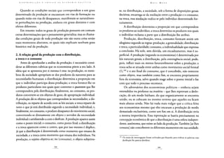 Quando as condições sociais que correspondem a um grau
determinado da produção se encontram em vias de formação ou
quando estão em vias de desaparecer, manifestam-se naturalmen-
te perturbações na produção, embora em graus distintos e com
efeitos diferentes.
Em resumo: todos os graus de produção possuem em comum
certas determinações que o pensamento generaliza; mas as chama-
das condições gerais de toda produção não são outra coisa senão
esses momentos abstratos, os quais não explicam nenhum grau
histórico real da produção.
2. A relação geral da produção com a distribuição,
a troca e o consumo
Antes de aprofundar a análise da produção, é necessário consi-
derar as diferentes rubricas que os economistas põem a seu lado. A
ideia que se apresenta por si mesma é esta: na produção, os mem-
bros da sociedade apropriam-se dos produtos da natureza para as
necessidades humanas; a distribuição determina a proporção em
que o indivíduo participa dessa produção; a troca fornece-lhe os
produtos particulares nos quais quer converter o quantum que lhe
correspondera pela distribuição; finalmente, no consumo, os pro-
dutos convertem-se em objetos de gozo, de apropriação individual.
A produção dá os objetos que correspondem às necessidades; a dis-
tribuição, os reparte de acordo com as leis sociais; a troca reparte de
novo o que já está distribuído segundo a necessidade individual; e,
finalmente, no consumo, o produto desaparece do movimento social,
convertendo-se diretamente em objeto e servidor da necessidade
individual e satisfazendo-a com o desfrute. A produção aparece assim
como o ponto inicial; o consumo, como ponto final; a distribuição
e a troca aparecem como o centro, que por isso mesmo é dúplice,
já que a distribuição é determinada como momento que emana da
sociedade, e a troca como momento que emana dos indivíduos. Na
produção, o sujeito objetiva-se; no (consumo), o objeto subjetiva-
se; na distribuição, a sociedade, sob a forma de disposições gerais
decisivas, encarrega-se da mediação entre a produção e o consumo;
na troca, essa mediação realiza-se pelo indivíduo determinado for-
tuitamente.
A distribuição determina a proporção em que correspondem
os produtos ao indivíduo; a troca determina os produtos nos quais
o indivíduo reclama a parte que a distribuição lhe atribui.
Produção, distribuição, troca, consumo formam assim um
silogismo segundo as regras: produção, a generalidade; distribuição
e troca, a particularidade; consumo, a individualidade que expressa
a conclusão. Há nele, sem dúvida, um encadeamento, mas é su-
perficial. A produção (segundo os economistas) é determinada por
leis naturais gerais; a distribuição, pela contingência social; pode,
pois, influir mais ou menos favoravelmente sobre a produção; a
troca acha-se situada entre ambas como movimento social formal
(?),184 e o ato final do consumo, que é concebido, não somente
como objeto, mas também como fim, se encontra propriamente
fora da economia, salvo quando reage sobre o ponto inicial e faz
com que todo o processo recomece.
Os adversários dos economistas políticos - embora sejam
entendidos ou profanos na matéria - que lhes reprovam a deslo-
cação, de um modo bárbaro, do que organicamente se encontra
unido, ou se colocam no mesmo terreno que aqueles ou ficam
mais abaixo ainda. Não há nada mais vulgar que a crítica feita
aos economistas mesmo que eles encaram a produção de modo
demasiado exclusivista, como um fim em si. A distribuição teria
a mesma importância. Essa reprovação se baseia precisamente na
concepção econômica de que a distribuição é uma esfera indepen-
dente, autônoma, que existe ao lado da produção. Também [se lhes
censura] não conceberem os diferentes momentos em sua unidade.
184 Os sinais de interrogação foram utilizados por Kautsky para indicar as palavras cuja
decifração lhe parecia duvidosa.
 