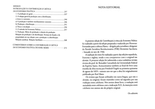 ANEXOS
INTRODUÇÃO À CONTRIBUIÇÃO À CRÍTICA
DA ECONOMIA POLÍTICA 237
1. A produção em geral 237
2. A relação geral da produção com a distribuição,
a troca e o consumo 244
a) A produção é também imediatamente consumo 246
b) Produção e distribuição 251
c) Troca e circulação 256
3. O método da Economia Política 257
4. Produção. Meios de produção e relações de produção.
Relações de produção e de distribuição. Formas do Estado e da
propriedade em sua relação com a produção e a distribuição.
Relações jurídicas. Relações familiares 268
COMENTÁRIOS SOBRE A CONTRIBUIÇÃO À CRÍTICA
DA ECONOMIA POLÍTICA, DE KARL MARX 273
NOTA EDITORIAL
A presente edição de ContribuiçãoàcríticadaEconomiaPolítica
foi realizada a partir da edição preparada e traduzida por Florestan
Fernandes para a editora Flama - dirigida pelo jornalista e dirigente
do Partido Socialista Revolucionário (PSR) Hermínio Sacchetta
- lançada no ano de 1946.
A tradução do texto foi realizada a partir das edições espanhola,
francesa e inglesa, tendo o seu cotejamento com o original em
alemão. A presente edição foi submetida a uma cuidadosa revisão
técnica do prof. dr. Reinaldo Carcanholo da Universidade Federal
do Espírito Santo. Acrescentamos também ao final do livro uma
resenha da obra escrita por Friedrich Engels na primeira quinzena
de agosto de 1859 - mesmo ano em que a obra foi originalmente
publicada por Karl Marx.
Os termos que foram utilizados em outra língua, que não o
alemão, no original, foram mantidos como tal seguidos por sua
tradução entre colchetes. Nos anexos desse livro, a tradução está
assinalada entre colchetes com a indicação N.E. As inserções entre
colchetes nos anexos são do próprio original.
Os editores
 