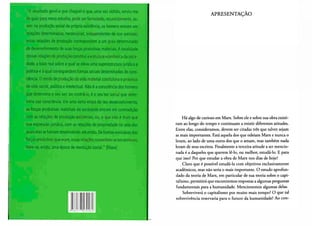 "O resultado geral a que cheguei e que, uma vez obtido, serviu-me
de guia para meus estudos, pode ser formulado, resumidamente, as-
sim: na produção social da própria existência, os homens entram em
relações determinadas, necessárias, independentes de sua vontade;
e ^ relações de pfoduíio ço/respondem a.ym grau determinado
de desenvolvimento de suas forças produtivas materiais. A totalidade
dessas relações de produção constitui a estrutura econômica dasocie-
dade, a base real sobre a qual se eleva uma superestrutura jurídica é
política e á qual correspondem formas sociais determinadas de cons-
ciência. O modo de produção da vida material condiciona o processo
de vida social, política e intelectual. Não ê a consciência dos homens
que determina o seu ser; ao contrário, é o seu 'ser social que deter-
mina sua consciência. Em uma certa etapa de seu desenvolvimento,
as forças produtivas materiais da sociedade entram em contradição
com as relações de produção existentes, ou, o que não é mais que
sua expressão jurídica, com as relações de propriedade no seio das
quaiselasse haviam desenvolvido atéentlò. Deformas evolutivas das
forças produtivas que eram, essas relações convertem-se em entraves.
Abre-se, então, uma época-de revolução social." (Marx)
APRESENTAÇÃO
Há algo de curioso em Marx. Sobre ele e sobre sua obra existi-
ram ao longo do tempo e continuam a existir diferentes atitudes.
Entre elas, consideramos, devem ser citadas três que talvez sejam
as mais importantes. Está aquela dos que odeiam Marx e nunca o
leram, ao lado de uma outra dos que o amam, mas também nada
leram de seus escritos. Finalmente a terceira atitude a ser mencio-
nada é a daqueles que querem lê-lo, ou melhor, estudá-lo. E para
que isso? Por que estudar a obra de Marx nos dias de hoje?
Claro que é possível estudá-la com objetivos exclusivamente
acadêmicos, mas não seria o mais importante. O estudo aprofun-
dado da teoria de Marx, em particular de sua teoria sobre o capi-
talismo, permitirá que encontremos respostas a algumas perguntas
fundamentais para a humanidade. Mencionemos algumas delas.
Sobreviverá o capitalismo por muito mais tempo? O que tal
sobrevivência reservaria para o futuro da humanidade? Ao con-
 