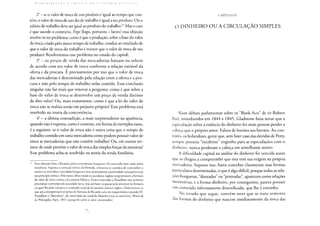 C. O N 1 Ii I li LI ! Ç A O A i: l< 1 I I C A I) A I: i : O N O M I A 1' d I I 1 I t: A
2° - se o valor de troca de um produto é igual ao tempo que con-
tém, o valor de troca de um dia de trabalho é igual a seu produto. Ou o
salário de trabalho deve ser igual ao produto do trabalho.63 Mas o caso
é que sucede o contrário. Ergo [logo, portanto - latim] essa objeção
resolve-se no problema: como é que a produção, sobre a base do valor
de troca criado pelo único tempo de trabalho, conduz ao resultado de
que o valor de troca do trabalho é menor que o valor de troca de seu
produto? Resolveremos esse problema no estudo do capital;
3° - os preços de venda das mercadorias baixam ou sobem
de acordo com seu valor de troca conforme a relação variável da
oferta e da procura. E precisamente por isso que o valor de troca
das mercadorias é determinado pela relação entre a oferta e a pro-
cura e não pelo tempo de trabalho nelas contido. Essa conclusão
singular não faz mais que renovar a pergunta: como é que sobre a
base do valor de troca se desenvolve um preço de venda distinto
de dito valor? Ou, mais exatamente: como é que a lei do valor de
troca não se realiza senão em prejuízo próprio? Esse problema está
resolvido na teoria da concorrência;
4o - a última contradição, a mais surpreendente na aparência,
quando não é exposta, como é corrente, em forma de exemplos raros,
é a seguinte: se o valor de troca não é outra coisa que o tempo de
trabalho contido em uma mercadoria como podem possuir valor de
troca as mercadorias que não contêm trabalho? Ou, em outros ter-
mos: de onde provém o valor de troca das simples forças da natureza?
Esse problema acha-se resolvido na teoria da renda fundiária.
w Essa objeção feita a Ricardo pelos economistas burgueses foi renovada mais tarde pelos
socialistas. Suposta a correção teórica da fórmula, censurou-se a prática de contradizer a
teoria e se convidou a sociedade burguesa a tirar praticamente a pretendida consequência de
seu princípio teórico. Pelo menos desse modo os socialistas ingleses tergiversaram a fórmula
do valor de troca contra a Economia Política. Estava reservado a Proudhon não somente
proclamar o princípio da sociedade nova, mas até fazer-se passar pelo inventor da fórmula
na qual Ricardo resumiu o resultado total da Economia clássica inglesa. Demonstrou-se
que até a interpretação utopista da fórmula de Ricardo caíra no esquecimento quando M.
Proudhon a "descobriu  do outro lado do canal da Mancha (veja-se meu livro: Misère de
la Philosophie, Paris, 1847, parágrafo sobre o valor constituído).
CAPÍTULO
O DINHEIRO OU A CIRCULAÇÃO SIMPLES
Num debate parlamentar sobre os "Bank-Acts" de sir Robert
Peei, introduzidos em 1844 e 1845, Gladstone fazia notar que a
especulação sobre a essência do dinheiro fez mais pessoas perder a
cabeça que o próprio amor. Falava de bretãos aos bretãos. Ao con-
trário, os holandeses, gente que, sem fazer caso das dúvidas de Petty,
sempre possuiu "excelente" engenho para as especulações com o
dinheiro, nunca perderam a cabeça em semelhante mister.
A dificuldade capital na análise do dinheiro foi vencida assim
que se chegou a compreender que esta tem sua origem na própria
mercadoria. Suposto isso, basta conceber claramente suas formas
particulares determinadas, o que é algo difícil, porque todas as rela-
ções burguesas, "douradas" ou "prateadas", aparecem como relações
monetárias, e a forma-dinheiro, por conseguinte, parece possuir
um conteúdo infinitamente diversificado, que lhe é estranho.
No estudo que segue, convém reter que se trata somente
das formas do dinheiro que nascem imediatamente da troca das
 