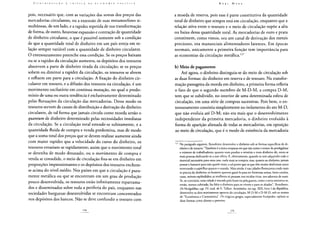 pois, necessário que, com as variações das somas dos preços das
mercadorias circulantes, ou a extensão de suas metamorfoses si-
multâneas, de um lado, e a rapidez repetida de sua transformação
de forma, de outro, houvesse expansão e contração de quantidade
de dinheiro circulante, o que é possível somente sob a condição
de que a quantidade total de dinheiro em um país esteja em re-
lação sempre variável com a quantidade de dinheiro circulante.
O entesouramento preenche essa condição. Se os preços baixam
ou se a rapidez da circulação aumenta, os depósitos dos tesouros
absorvem a parte de dinheiro tirada da circulação; se os preços
sobem ou diminui a rapidez da circulação, os tesouros se abrem
e refluem em parte para a circulação. A fixação do dinheiro cir-
culante em tesouro, e a difusão dos tesouros na circulação, é um
movimento oscilatório em contínua mutação, no qual o predo-
mínio de uma ou outra tendência é exclusivamente determinado
pelas flutuações da circulação das mercadorias. Desse modo os
tesouros servem de canais de distribuição e derivação do dinheiro
circulante, de tal forma que jamais circula como moeda senão o
quantum de dinheiro determinado pelas necessidades imediatas
da circulação. Se a circulação total estende-se subitamente, e a
quantidade fluida de compra e venda predomina, mas de modo
que a soma total dos preços que se devem realizar aumente ainda
com maior rapidez que a velocidade do curso do dinheiro, os
tesouros esvaziam-se rapidamente; assim que o movimento total
se detenha de modo desusado, ou o movimento de compra e
venda se consolide, o meio de circulação fixa-se em dinheiro em
proporções impressionantes e os depósitos dos tesouros enchem-
se acima do nivel médio. Nos países em que a circulação é pura-
mente metálica ou que se encontram em um grau de produção
pouco desenvolvida, os tesouros estão infinitamente esparrama-
dos e disseminados sobre toda a periferia do país, enquanto nas
sociedades burguesas desenvolvidas se encontram concentrados
nos depósitos dos bancos. Não se deve confundir o tesouro com
a moeda de reserva, pois esse é parte constitutiva da quantidade
total de dinheiro que sempre está em circulação, enquanto que a
relação ativa entre o tesouro e o meio de circulação supõe a alta
ou baixa dessa quantidade total. As mercadorias de ouro e prata
constituem, como vimos, ora um canal de derivação dos metais
preciosos, ora mananciais alimentadores latentes. Em épocas
normais, unicamente a primeira função tem importância para
as economias da circulação metálica.127
b) Meio de pagamento
Até agora, o dinheiro distinguia-se do meio de circulação sob
as duas formas: do dinheiro em reserva e de tesouro. Na transfor-
mação passageira da moeda em dinheiro, a primeira forma refletia
o fato de que o segundo membro de M-D-M, a compra D-M,
tem que se subdividir, no interior de uma determinada esfera de
circulação, em uma série de compras sucessivas. Pois bem, o en-
tesouramento consistia simplesmente no isolamento do ato M-D,
que não evoluía até D-M; não era mais que o desenvolvimento
independente da primeira mercadoria, o dinheiro evoluído à
forma de aparição alienada de todas as mercadorias, em oposição
ao meio de circulação, que é o modo de existência da mercadoria
127 No parágrafo seguinte, Xenofonte desenvolve o dinheiro sob as formas específicas de di-
nheiro e de tesouro: "Também é a única empresa em que náo existe o temor de prodigalizar
o número de trabalhadores; quanto mais produz o minério e mais dinheiro dá, veem-se
mais pessoas dedicando-se a esse ofício. E, efetivamente, quando se tem adquirido todo o
material necessário para uma casa, nada mais se compra; mas, quanto ao dinheiro, jamais
possui o bastante para náo querer mais; a tal ponto que os que têm muito desfrutam tanto
enterrando o supérfluo quanto o usando. Mais ainda: é nas cidades florescentes onde mais
se precisa do dinheiro; os homens querem gastá-lo para ter formosas armas, bons cavalos,
casas, móveis esplêndidos; as mulheres só pensam nos tecidos ricos, nos adornos de ouro.
Se, ao contrário, uma cidade é atacada pela fome ou pela guerra, como a terra encontra-se,
então, menos cultivada, faz falta o dinheiro para os víveres e para os aliados", Xenofonte,
De Vectigalibus, cap. IV; trad. de E. Talhot. Aristóteles, no cap. XIX, livro I da República,
desenvolve os dois movimentos opostos da circulação, M-D-M e D-M-D, sob os nomes
de "Econômica e Crematística". Os trágicos gregos, especialmente Eurípedes, opõem as
duas formas como direito e proveito.
 