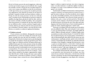 de ouro ou de prata, que serve de meio de pagamento, valerá mais
ou menos que na época em que serviu de medida de valor e na qual
foi concluído o contrato. A função de uma mercadoria especial, tal
como o ouro e a prata, como dinheiro ou valor de troca autônomo,
se acha aqui em luta com sua natureza de mercadoria particular,
cuja magnitude de valor depende da variação de seus gastos de
produção. A grande revolução social que produziu a queda, na
Europa, do valor dos metais preciosos é um fato tão conhecido
como a revolução inversa, determinada nos primeiros tempos da
república da antiga Roma, pela alta do valor do cobre, metal em
que estavam contraídas as dívidas dos plebeus. Sem acompanhar
mais minuciosamente as oscilações do valor dos metais preciosos
em sua influência sobre o sistema econômico burguês, pode-se
constatar, desde já, que a baixa do valor dos metais preciosos favo-
rece os devedores à custa dos credores, e que uma alta de seu valor
favorece, ao contrário, os credores às expensas dos devedores.
c) O dinheiro universal
O ouro converte-se em dinheiro, distinguindo-se da moeda,
primeiramente ao se retirar da circulação sob a forma de tesouro;
depois, entrando nela como não-meio de circulação; e, por fim,
franqueando as barreiras da circulação interna, para desempenhar
no mundo das mercadorias a função de equivalente geral. Desse
modo, chega a ser o dinheiro universal. Da mesma maneira que as
medidas de pesos gerais dos metais preciosos serviam de medidas
de valor primitivas, os nomes contantes da moeda são, no interior
do mercado universal, transformados de novo nos nomes de pesos
correspondentes. Do mesmo modo que o metal bruto amorfo
(aesrude) era a forma primitiva do meio de circulação, e assim
como a forma cunhada era ela própria, originariamente, simples
sinal oficial do peso contido nas peças de metal, assim também
o metal precioso, convertido em dinheiro universal, se despoja
de sua estampa e sinete e reveste de novo a forma indiferente de
lingote; e embora as espécies nacionais, tais como os imperiais
russos, os escudos mexicanos e os soberanos ingleses circulam no
estrangeiro, seu título se torna indiferente levando-se em conta
apenas o seu conteúdo.
Transformados em dinheiro internacional, os metais preciosos
cumprem novamente sua função primitiva de meios de troca, a
qual, do mesmo modo que a troca das mercadorias, não se origina
no seio das comunidades primitivas, mas nos pontos de contato
das distintas comunidades. Sob a forma de moeda universal, o
dinheiro volta, pois, a tomar sua forma primitiva. Retirado da
circulação interior, despoja-se das formas particulares nascidas
do desenvolvimento do processo de troca nessa esfera particular,
despoja-se das formas locais de que se havia revestido quando era
padrão de moeda, moeda de pagamento e sinal de valor.
Vimos que na circulação interna de um país uma só mercadoria
serve de medida dos valores. Mas, como num país é o ouro e noutro
é a prata que desempenham essa função, uma dupla medida de
valores é válida no mercado universal, e o dinheiro duplica assim
sua existência em todas as demais funções. A conversão dos valores
das mercadorias do preço-ouro em preço-prata, e inversamente, é
cada vez determinada pelo valor relativo dos dois metais, que varia
continuamente e cuja fixação, portanto, aparece como um processo
contínuo. Os possuidores de mercadorias, em cada esfera interna da
circulação se veem obrigados a empregar alternativamente o ouro
e a prata na circulação externa e a trocar assim o metal que serve
de moeda no interior pelo metal de que necessitam na qualidade
de moeda no exterior. Cada nação emprega, pois, os dois metais,
o ouro e a prata, na qualidade de moeda universal.
Na circulação internacional das mercadorias, o ouro e a pra-
ta não aparecem como instrumentos de circulação, mas como
meios de troca universais. Sendo assim, o meio de troca universal
funciona unicamente nas duas formas desenvolvidas de meio de
compra e de meio de pagamento, cuja relação sofre, entretanto,
 